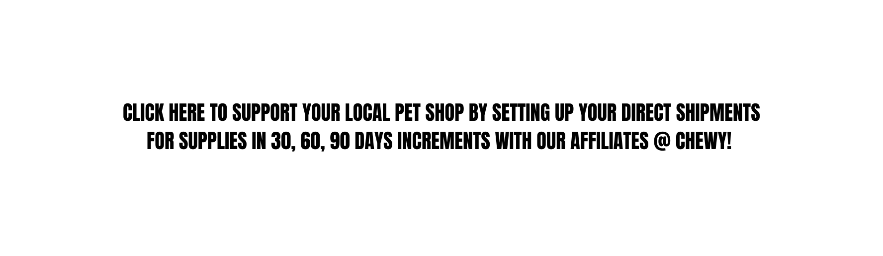 CLICK HERE TO SUPPORT YOUR LOCAL PET SHOP BY SETTING UP YOUR DIRECT SHIPMENTS FOR SUPPLIES IN 30 60 90 DAYS INCREMENTS WITH OUR AFFILIATES CHEWY